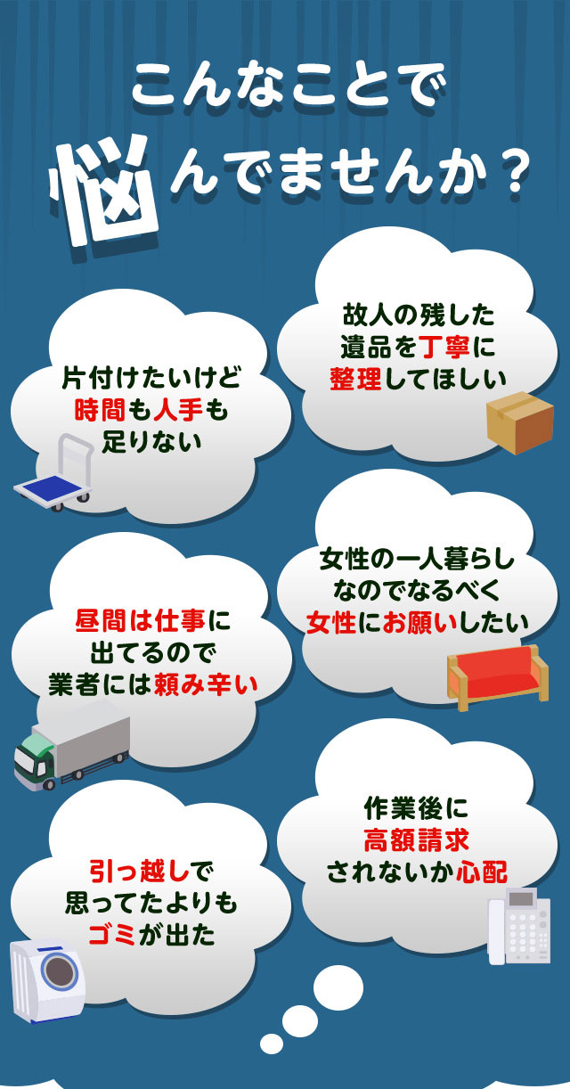 こんなお悩みがあれば不用品回収きらきランド三重にお任せ下さい。片付けしたいけど時間や人手が足りなくて困っている。個人が残した遺品などを丁寧に整理してほしい。仕事が忙しくてなかなか業者さんに頼みずらい。女性の一人暮らしなのでなるだけ女性スタッフにお願いしたい。引っ越しで思っていた以上にゴミが出て困っている。作業後に高額請求されないか不安で依頼できない。