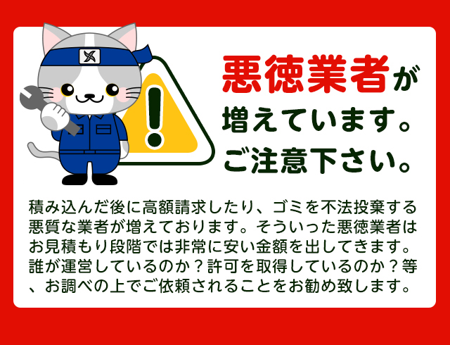 【注意】悪徳業者が近年増加していますのでご注意下さい。積み込んだ後に高額請求したり、ごみを不法投棄する悪質な業者が増えております。そういった悪徳業者はお見積り段階では非常に安い金額をだしてきます。誰が運営しているか？一般廃棄物の許可を取得しているか？をお調べの上でご依頼されることをおすすめします。