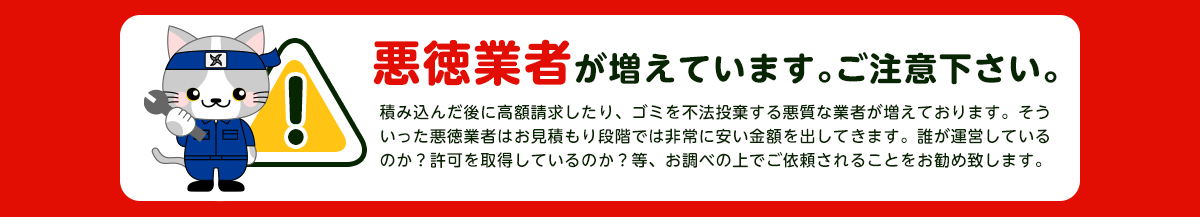 【注意】悪徳業者が近年増加していますのでご注意下さい。積み込んだ後に高額請求したり、ごみを不法投棄する悪質な業者が増えております。そういった悪徳業者はお見積り段階では非常に安い金額をだしてきます。誰が運営しているか？一般廃棄物の許可を取得しているか？をお調べの上でご依頼されることをおすすめします。