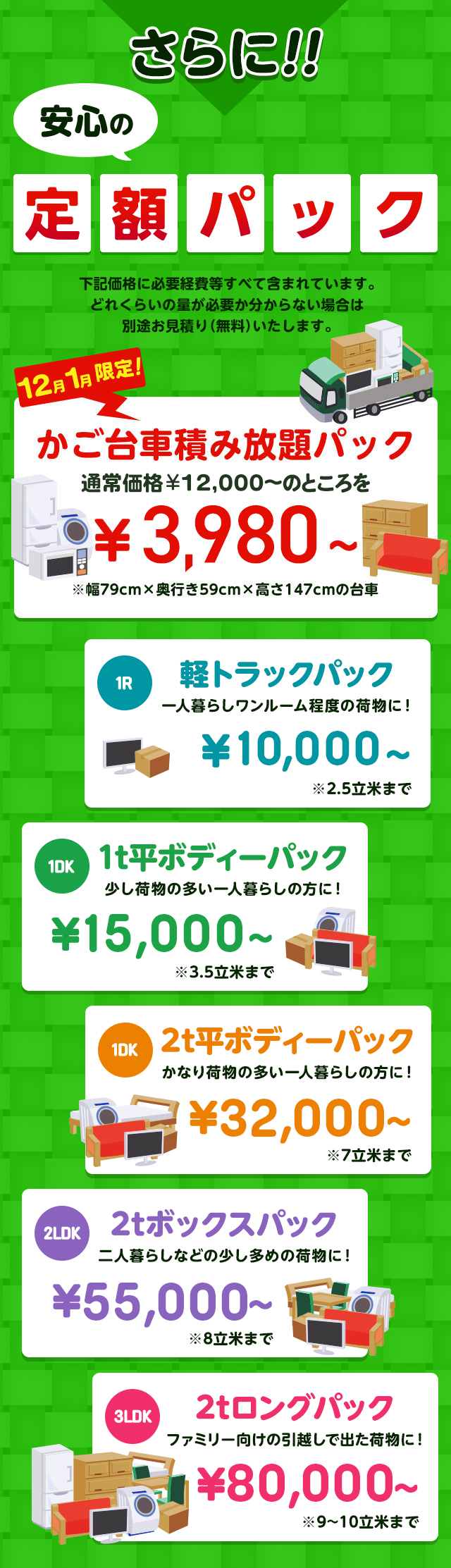 さらに安心の定額パック！下記価格に必要経費などすべて含まれています。どれくらいの量が必要か分からない場合は別途無料でお見積りいたします。今だけ限定のかご台車積み放題パック通常価格16,000円～のところを9,800円～※幅79cm×奥行59cm×高さ147cmの台車。１R軽トラックパック一人暮らしワンルーム程度の荷物に！16,000円～※2.5立米まで１DK1t平ボディーパック少し荷物の多い一人暮らしの方におすすめ！35,000円～※3.5立米まで１DK2t平ボディーパックかなり荷物の多い一人暮らしの方に45,000円～※7立米まで２LDK2tボックスパック二人暮らしなどの少し多めの荷物に！65,000円～※8立米まで３LDK2tロングパックファミリー向けの引っ越しで出た荷物に！85,000円～※9～10立米まで