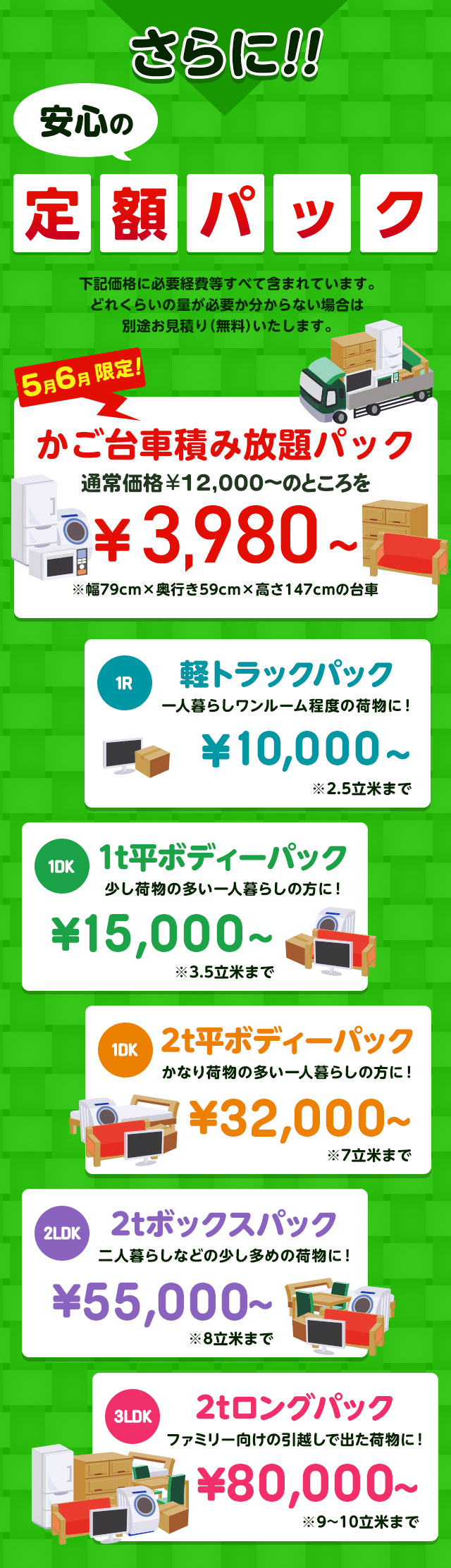 さらに安心の定額パック！下記価格に必要経費などすべて含まれています。どれくらいの量が必要か分からない場合は別途無料でお見積りいたします。今だけ限定のかご台車積み放題パック通常価格16,000円～のところを9,800円～※幅79cm×奥行59cm×高さ147cmの台車。１R軽トラックパック一人暮らしワンルーム程度の荷物に！16,000円～※2.5立米まで１DK1t平ボディーパック少し荷物の多い一人暮らしの方におすすめ！35,000円～※3.5立米まで１DK2t平ボディーパックかなり荷物の多い一人暮らしの方に45,000円～※7立米まで２LDK2tボックスパック二人暮らしなどの少し多めの荷物に！65,000円～※8立米まで３LDK2tロングパックファミリー向けの引っ越しで出た荷物に！85,000円～※9～10立米まで